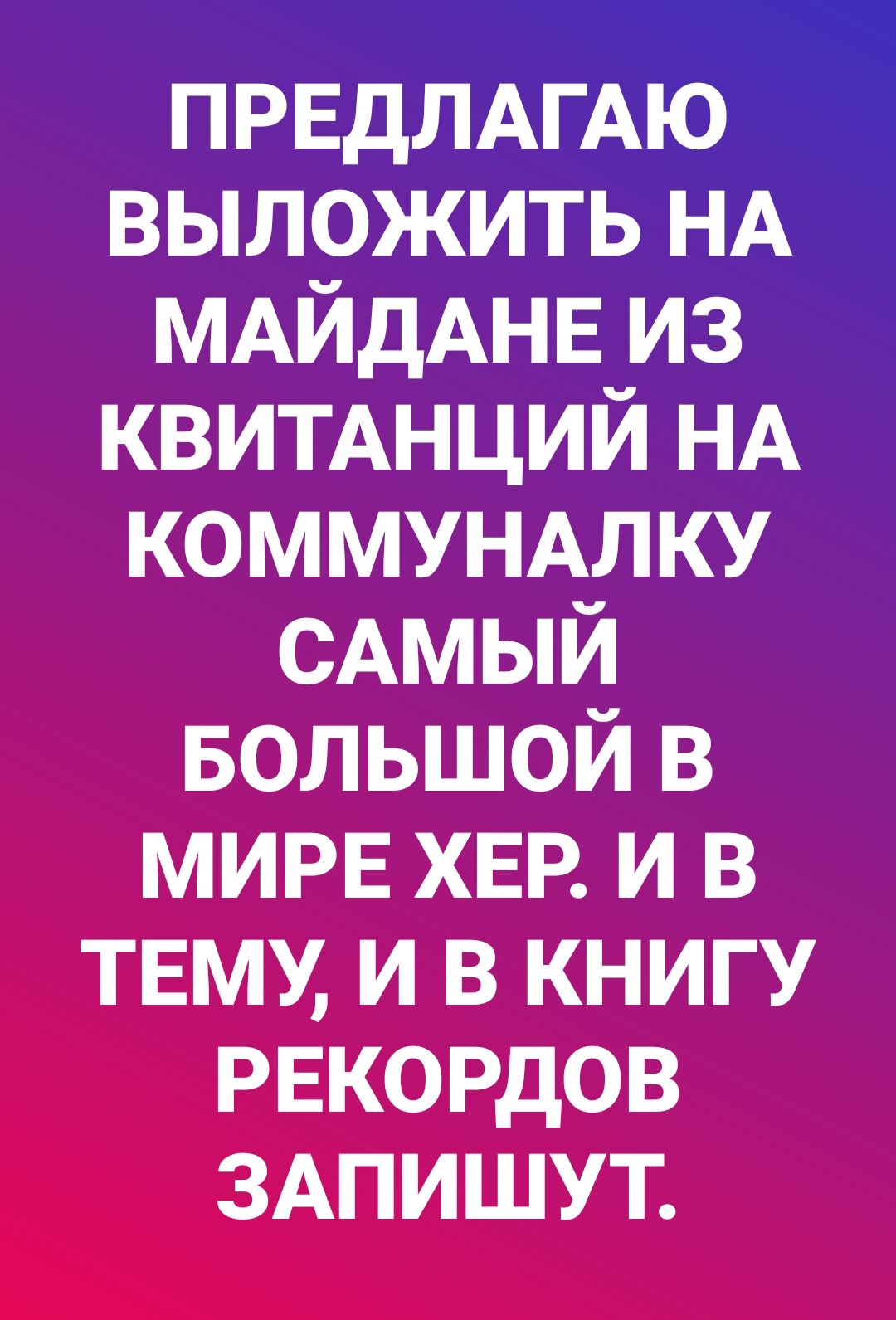 ПРЕДЛАГАЮ выложить НА МАЙдАНЕ из КВИТАНЦИЙ НА коммунмку САМЫЙ БОЛЬШОЙ в мире ХЕР и В ТЕМУ и в книгу рекордов ЗАПИШУТ