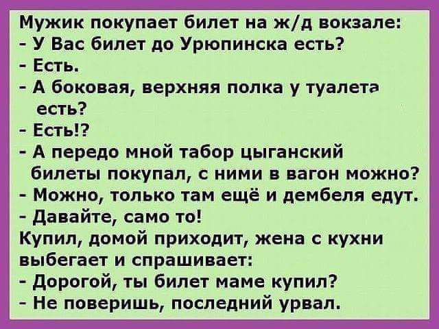 Мужик покупает билет на жд аокзале У Вас билет до Урюпинска есть Есть А боковая верхняя попка у туалета есть Ест А передо мной табор цыганский билеты покупал ними в вагон можно Можно только там ещё и дембеля едут давайте само то Купип домой приходит жена с кухни выбегает и спрашивает дорогой ты билет маме купил Не поверишь последний урвап