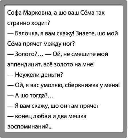 Софа Марковна а шо ваш Сёма так странно ходит Бэлочка я вам скажу Знаете шо мой Сёма прячет между ног золото Ой не смешите мой аппендицит всё золото на мне Неужели деньги Ой я вас умоляю сберкнижки у меня А шо тогда Я вам скажу шо он там прячет конец любви и два мешка воспоминаний