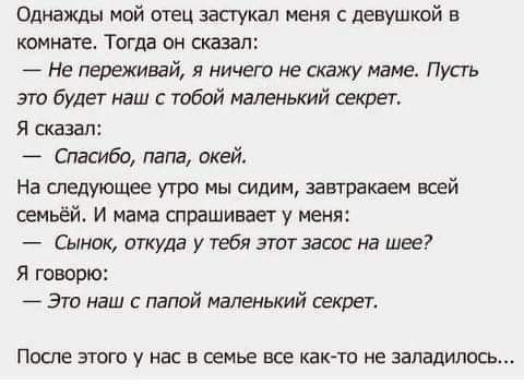 Однажды мой отец застукал меня с девушкой в комнате Тогда он сказал Не переживай я ничвгп не скажу нама Пуаь эго будет наш тобой маленький секрет я сказал Спасибо папа окей На следующее угра мы сидим затакаем всей семьёй и мама спрашивает у меня Сынок откуда у тебя этпт засос на шее Я говорю Эти наш папой маленький секрет после этого у нас в семье все как то не заладилась