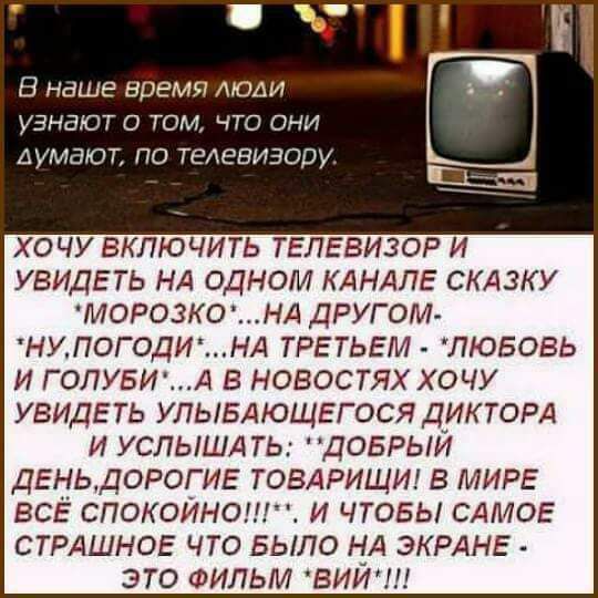 В наше время моди У НШОТ О ТОМ ЧТО ОЧИ ДУМПЮГ ПО ТЕАЕЗИЗОПУ Сы ХОЧУ БКЛЮЧИТЬ ТЕЛЕВИЗОР И УВИДЕТЬ НА ОДНОМ КАНАЛЕ СКАЗКУ морозко НА другом НУПОГОДИНА ТРЕТЬЕМ любовь и ГОЛУБИА в новостях хочу увидеть УЛЫБАЮЩЕГОСЯ ДИКТОРА и УСПЫШАТЬ добрый ДЕНЬДОРОГИЕ ТОВАРИЩИ в МИРЕ всё спокойно и чтовы САМОЕ СТРАШНОЕ что БЫЛО НА ЭКРАНЕ это ФИЛЬМ виИш