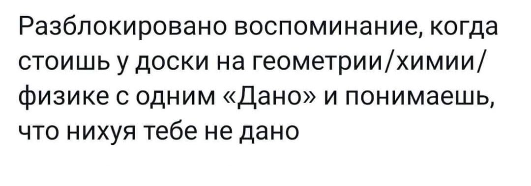 Разблокировано воспоминание когда стоишь у доски на геомеУриихимии физике с одним Дано и понимаешь что нихуя тебе не дано