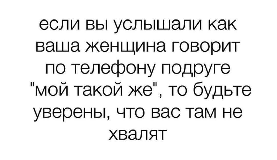 если вы услышали как ваша женщина говорит по телефону подруге мой такой же то будьте уверены что вас там не хвалят