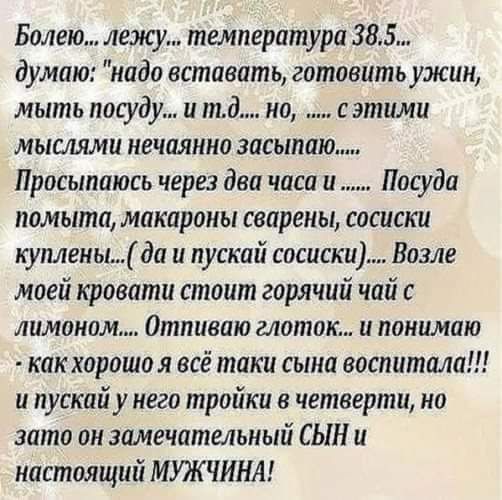 Болею лежу температура 385 думаю надо вставать готовить ужин мыть посуду и тд но с этими мыслями нечаянно засыпаю Просыпаюсь через два часа и Посуда помыта макароны сварены сосиски куплеиы да и пускай сосиски Возле моей кровати стоит горячий чай с лимоном Отпиваю глоток и понимаю как хорошо я всё таки сына воспитала и пускай у него тройки в четверти но зато он замечательный СЫН и настоящий МУЖЧИНА