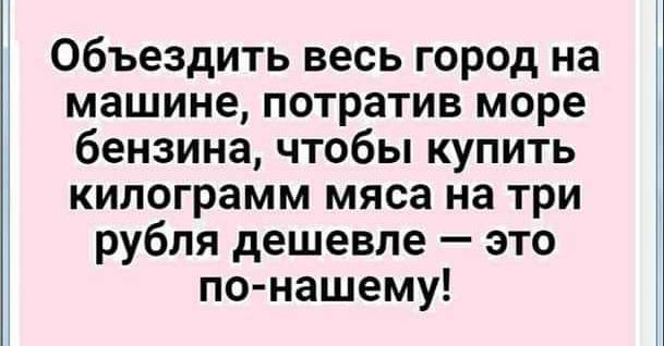 объездить весь город на машине потратив море бензина чтобы купить килограмм мяса на три рубля дешевле это по нашему