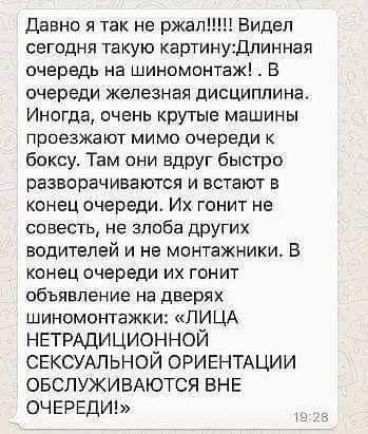 Давно я так не ржали Видел сегодня такую картинуДлинная очередь на шиномонтаж В очереди железная дисциплина Иногда очень крутые машины проезжают мимо очереди к боксу Там они вдруг быстро разворачиваются и встают в конец очереди Их гонит не совесть не злоба других водителей и не монтажники В конец очереди их гонит объявление на дверях шиномонтажки ЛИЦА НЕТРАДИЦИОННОЙ СЕКСУАЛЬНОЙ ОРИЕНТАЦИИ ОБСЛУЖИВ