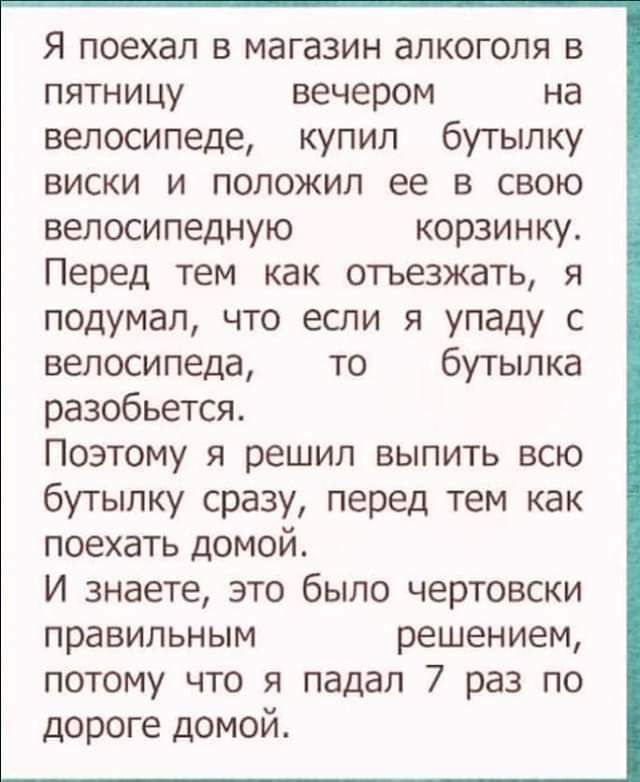 Я поехал в магазин алкоголя в ПЯТНИЦУ вечером на велосипеде купил бутылку виски и положил ее в свою велосипедную корзинку Перед тем как отъезжать я подумал что если я упаду с велосипеда то бутылка разобьется Поэтому я решил выпить всю бутылку сразу перед тем как поехать домой И знаете это было чертовски правильным решением потому что я падал 7 раз по дороге домой