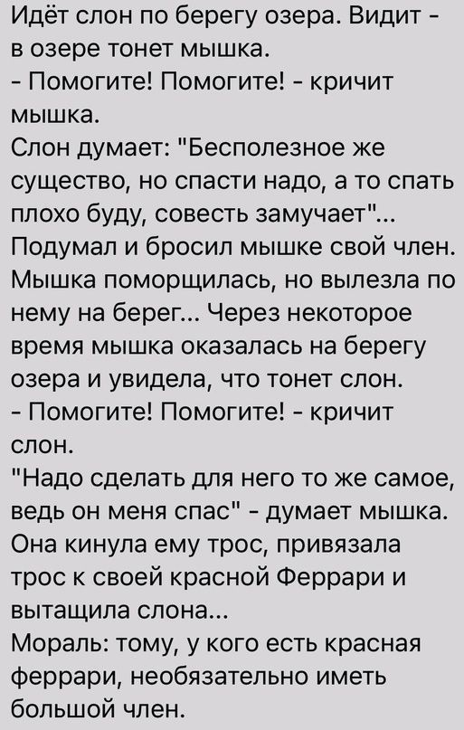 Идёт спон по берегу озера Видит в озере тонет мышка Помогите Помогите кричит мышка Спон думает Бесполезное же существо но спасти надо а то спать ппохо буду совесть замучает Подумал и бросил мышке свой член Мышка поморщилась но выпезпа по нему на берег Через некоторое время мышка оказалась на берегу озера и увидела что тонет слон Помогите Помогите кричит слон Надо сделать для него то же самое ведь 