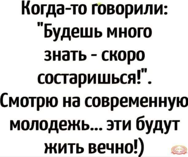 Когда то говорили Будешь много знать скоро сосгаришься Смотрю на современную молодежь эти будут жить вечно