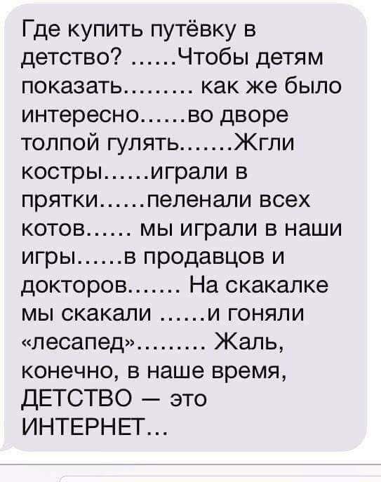 Где купить путёвку в детство Чтобы детям показать как же было интересно во дворе толпой гулять Жгпи костры играли в прятки пеленали всех КОТОВ МЫ играли В наши игры в продавцов и докторов На скакалке мы скакали и гоняли лесапед Жаль конечно в наше время ДЕТСТВО это ИНТЕРНЕГ