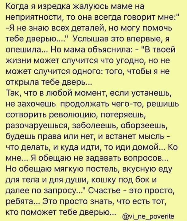 Когда я изредка жалуюсь маме на неприятности то она всегда говорит мн Я не знаю всех деталей но могу помочь тебе дверью Услышав это впервые я спешила Но мама объяснила В твоей жизни может случится что угодно но не может случится одного того чтобы я не открыла тебе дверь Так что в любой момент если устанешь не захочешь продолжать чего то решишь сотворить революцию потеряешь разочаруешься заболеешь 