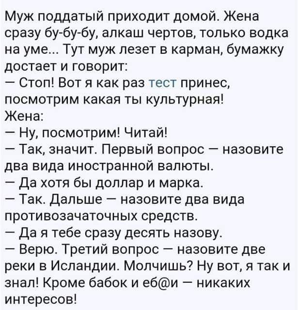 Муж поддатый приходит домой Жена сразу бубу бу алкаш чертов только водка на уме Тут муж лезет в карман бумажку достает и говорит Стоп Вот я как раз тест принес посмотрим какая ты культурная Жена Ну посмотрим Читай Так значит Первый вопрос назовите два вида иностранной валюты Да хотя бы доллар и марка Такс Дальше назовите два вида противозачаточных средств да я тебе сразу десять назову Верю Третий 