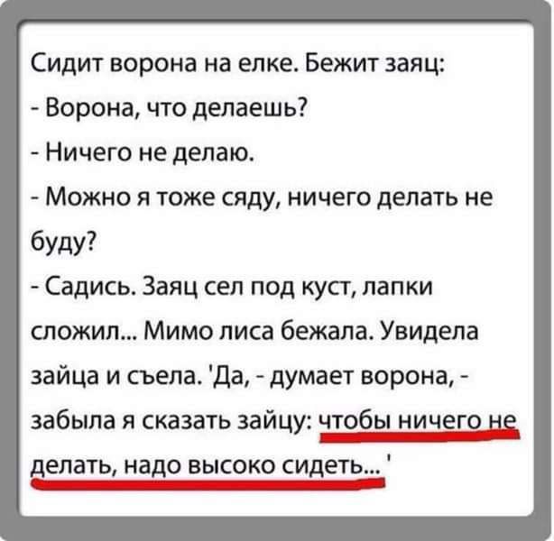 Сидит ворона на елке Бежт заяц Ворона что делаешь Ничего не делаю Можно Я тоже сяду НИЧЕГО делать НЕ буду Садись Заяц сел под куст лапки сложил Мимо писа бежала Увидела зайца и съела да думает ворона забыла сказать зайцу чтобы ничеш цз делать надо высоко сидет КШ