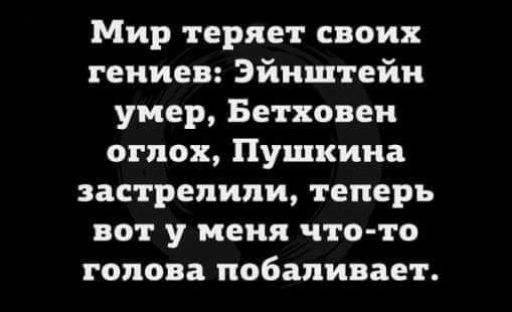 Мир теряет своих гениев Эйнштейн умер Бетховен огпох Пушкина застрелили теперь вот у меня что то голова побаливает