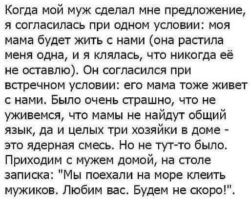 Когда мой муж сделал мне предложение Я согласилась ПРИ ОДНОМ УСЛОВИИ МОЯ мама будет жить с нами она растила меня одна и я кляпась что никогда её не оставлю Он согласился при впречном условии его мама тоже живет с нами Было очень страшно что не уживемся что мамы не найдут общий язык да и целых три хозяйки в доме это ядерная смесь Но не тут то было Приходим с мужем домой на столе записка Мы поехали 