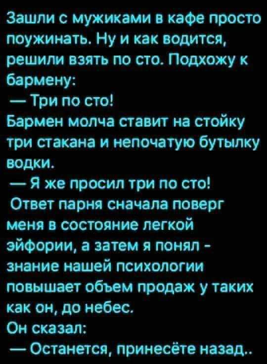 Зашли с мужиками кафе просто поужинать Ну и как водится решим пять по сто Подхожу к борцом Три по сто Бармен молча стпит на стойку три стокам и иепочатупо бутылку водки Я же просил три по сто Отит парии сначала поверг меня и состояние легкой эйфории итом я понял знание шей психологии повышает обьем топах у таких как он до небес Он сказал Останется принесёт назад