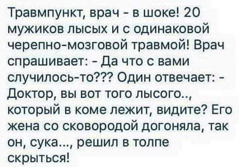 Травмпункт врач в шоке 20 мужиков лысых и с одинаковой черепномозговой травмой Врач спрашивает Да что с вами случилось то Один отвечает Доктор вы вот того лысого который в коме лежит видите Его жена со сковородой догоняла так он сука решил в толпе скрыться