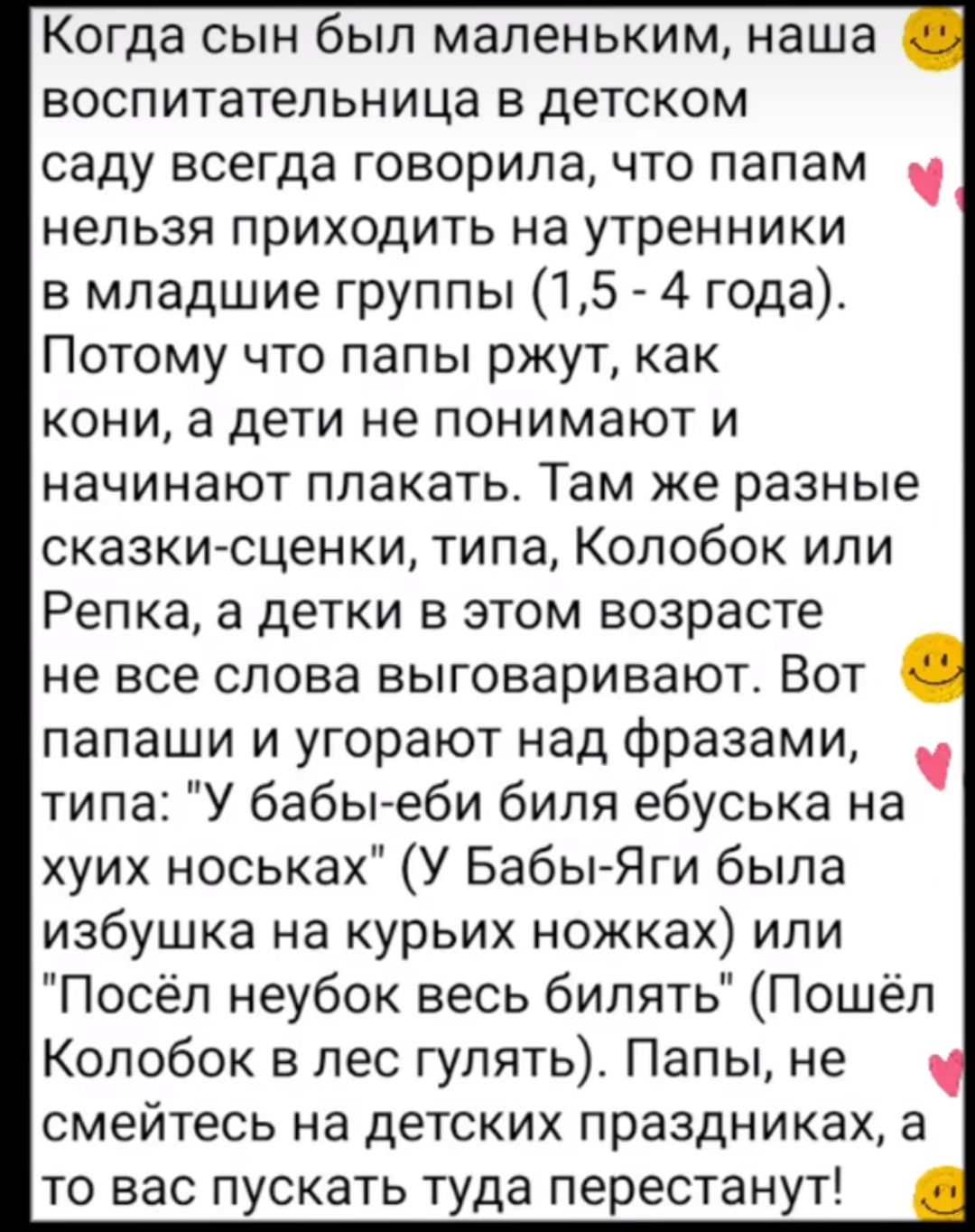 Когда сын был маленьким наша воспитательница в детском саду всегда говорила что папам нельзя приходить на утренники в младшие группы 15 4 года Потому что папы ржут как кони а дети не понимают и начинают плакать Там же разные сказки сценки типа Колобок или Репка а детки в этом возрасте не все слова выговаривают Вот папаши и угорают над фразами типа У бабыеби бипя ебуська на хуих носьках У БабьгЯги 