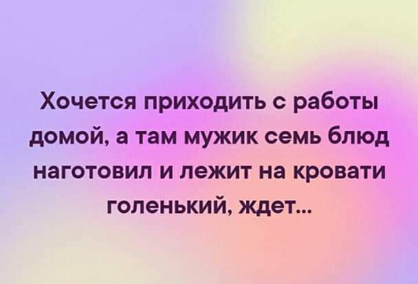 Хочется приходить с работы домой а там мужик семь блюд наготовип и лежит на кровати гопенький ждет