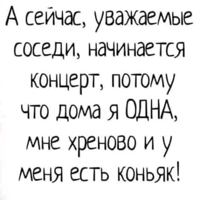 А сейчас уважаемые соседи начинается концерт потому что дома я ОДНА мне хреново и у меня есть коньяк