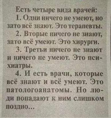 Есть четыре вида ира ге Одни ничего не умеют о _ зато всё знают Это терапевт й 2 Вторые ничего не знают і зато всё умеют Это хирурги 3 Третьи ничего не знают и ничего не умеют Это пси хиатры 4 И есть врачи которые всё знают и всё умеют Это патологоаиитомы Но лю ди попадают к ним слишком ПОЗДНО