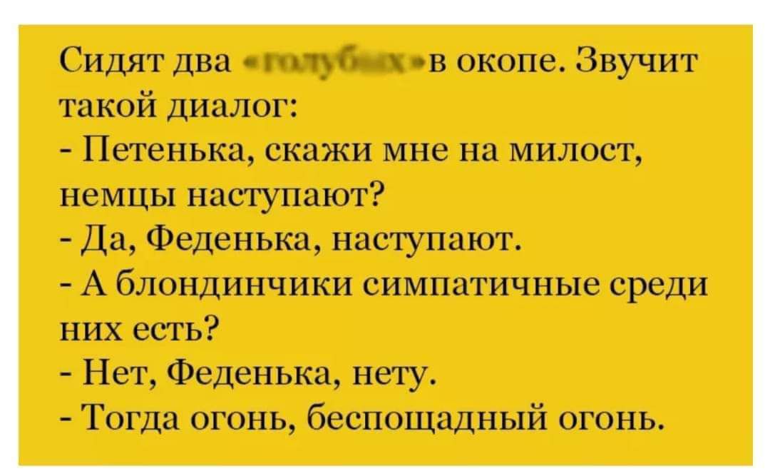 Сидят два пц в жопе Звучит такой диалог Петенька скажи мне на милост немцы насгупают Да Феденька наступают А блондинчики симпатичные среди них есть Нет Феденька нету Тогда огонь беспощадный огонь