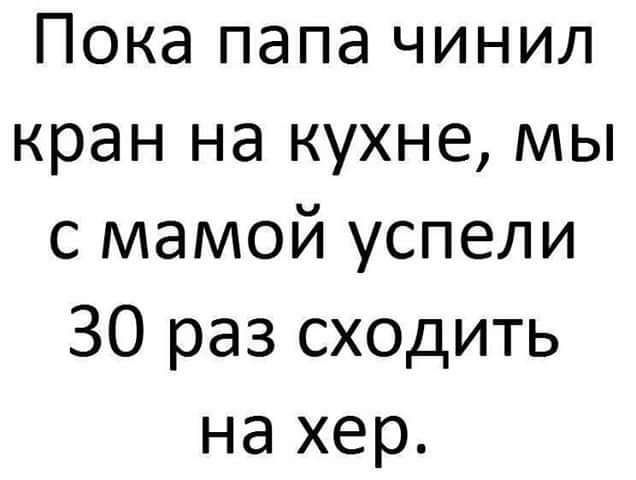 Пока папа чинил кран на кухне мы с мамой успели 30 раз сходить на хер