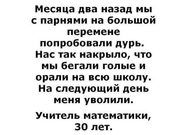 Месяца два назад мы с парнями на большой перемене попробовали дурь Нас так накрыло что мы бегали голые и орали на всю школу На следующий день меня уволили Уч итепь математики 30 лет