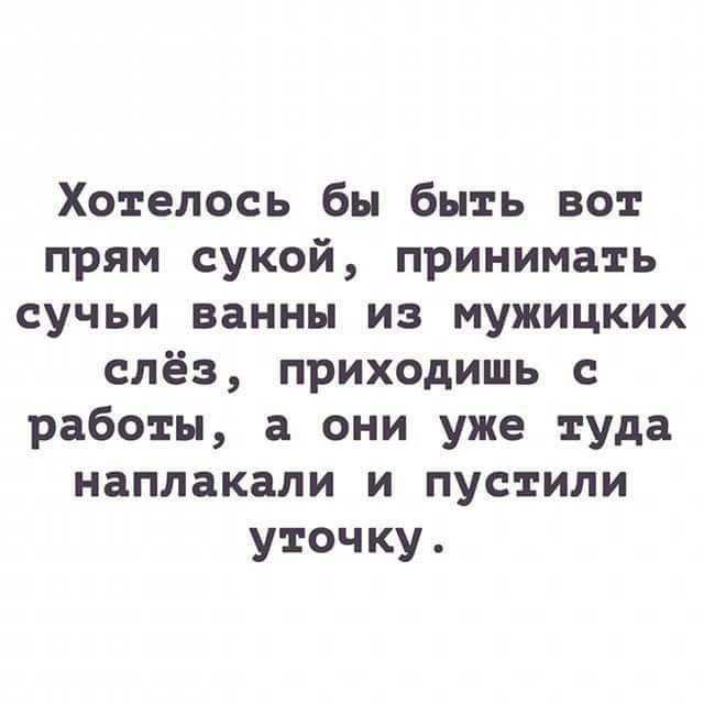 Хотелось бы быть вот прям сукой принимать сучьи ванны из мужицких слёз приходишь с работы а они уже туда наплакали и пустили уточку