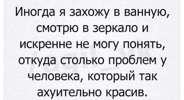 Иногда я захожу в ванную смотрю в зеркало и искренне не могу понять откуда сголько проблем у человека который так ахуительно красив