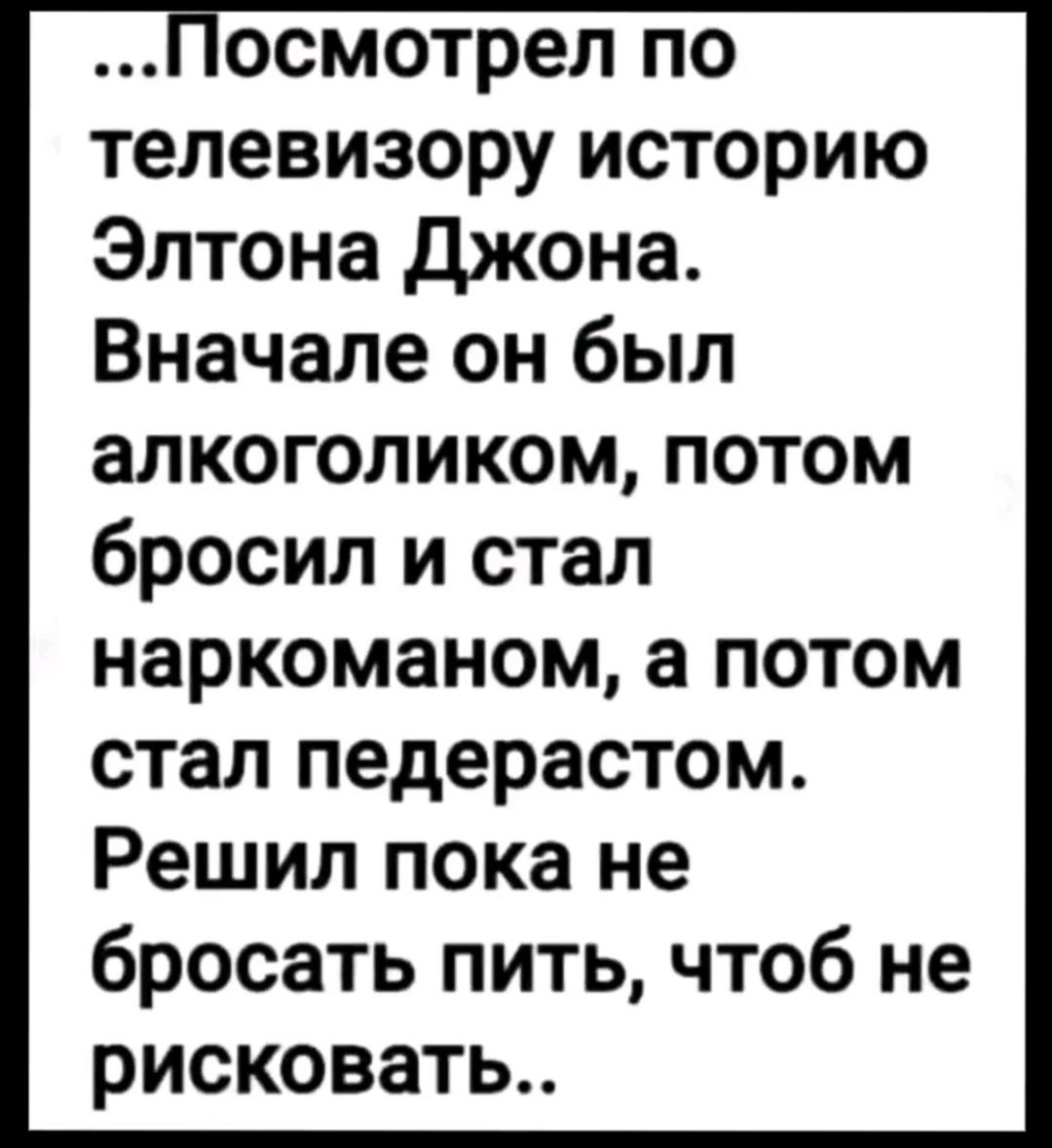 осмотрел по телевизору историю Элтона джона Вначале он был алкоголиком потом бросил и стал наркоманом а потом стал педерастом Решил пока не бросать пить чтоб не рисковать