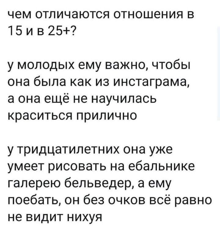 чем отличаются отношения в 15 и в 25 у МОЛОДЫХ ему важно ЧТОбЫ она была как ИЗ инстаграма а она ещё не НЭУЧИПЭСЬ краситься прилично у тридцатилетних она уже умеет рисовать на ебапьнике галерею бельведер а ему поебать он без очков всё равно не видит нихуя