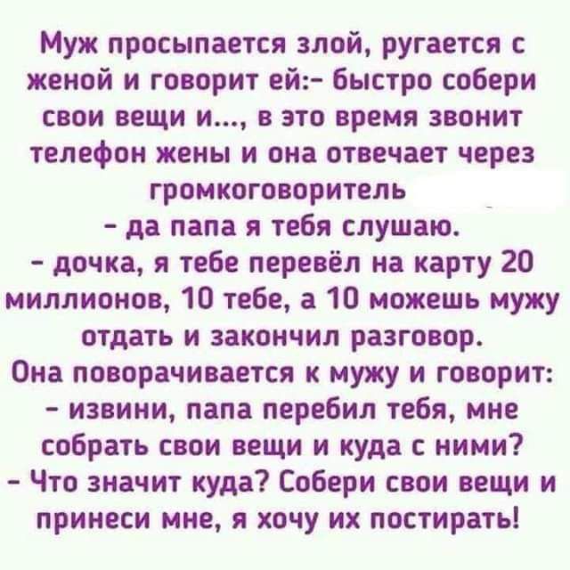 Муж просыпается злой ругается женой и говорит ей быстро собери свои вещи и в это время звонит телефон жены и она отвечает через громкоговоритель да папа я тебя слушаю дочка я тебе перевёл на карту 20 миллионов 10 тебе а 10 можешь мужу отдать и закончил разговор Она поворачивается к мужу и говорит извини папа перебил тебя мне собрать свои вещи и куда ними Что значит куда Собери свои вещи и принеси 