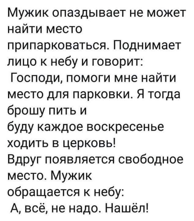 Мужик опаздывает не может найти место припарковаться Поднимает лицо к небу и говорит Господи помоги мне найти место для парковки Я тогда брошу пить и буду каждое воскресенье ходить в церковь Вдруг появляется свободное место Мужик обращается к небу А всё не надо Нашёл