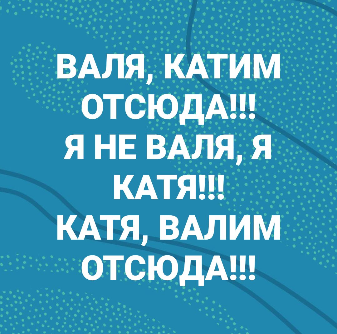 ВАЛЯКАТИМ отсюдА я НЕ ВАЛЯЯ КАТЯ кдтя ВАЛИМ отсюдА