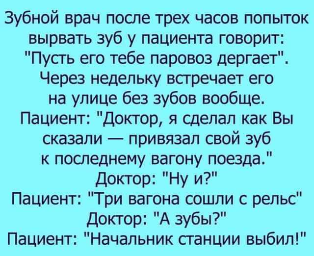 Зубной врач после трех часов попыток вырвать зуб у пациента говорит Пусть его тебе паровоз дергает Через недельку встречает его на улице без зубов вообще Пациент Доктор я сделал как Вы сказали привязал свой зуб последнему вагону поезда Доктор Ну и Пациент Три вагона сошли с рельс Доктор А зубы Пациент Начальник сганции выбил