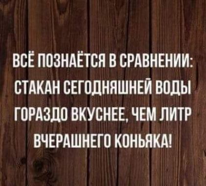 ВСЁ ППЗНАЁТСН В СРАВНЕНИИ СТАКАН ВЕГПЛНЯШНЕЙ ВОДЫ ГОРАЗДО ВКУСНЕЕ ЧЕМ ЛИТР ВЧЕРАШНЕГО КПНЬЯКА