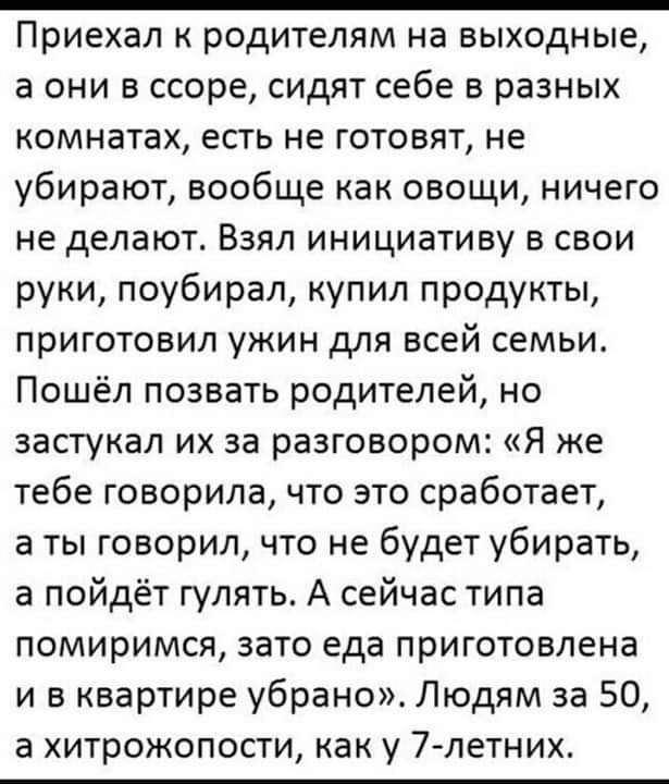 Приехал к родителям на выходные а они в ссоре сидят себе в разных комнатах есть не готовят не убирают вообще как овощи ничего не делают Взял инициативу в свои руки поубирал купил продукты приготовил ужин для всей семьи Пошёл позвать родителей но застукал их за разговором Я же тебе говорила что это сработает а ты говорил что не будет убирать а пойдёт гулять А сейчас типа помиримся зато еда приготов