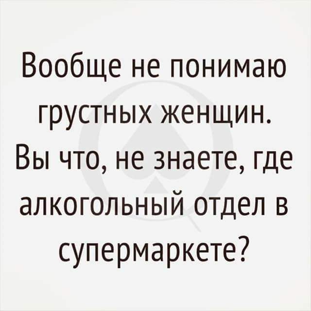 Вообще не понимаю грустных женщин Вы что не знаете где алкогольный отдел в супермаркете