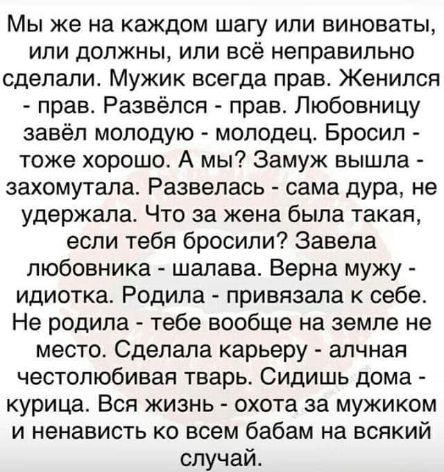 Мы же на каждом шагу или виноваты или должны или все неправильно сделали Мужик всегда прав Женился прав Развёпся прав Любовницу завёл молодую молодец Бросил тоже хорошо А мы Замуж вышла захомутала Развелась сама дура не удержала Что за жена была такая если тебя бросили Завепа любовника шалава Верна мужу идиотка Родила прививала к себе Не родила тебе вообще на земле не место Сделала карьеру алчная 