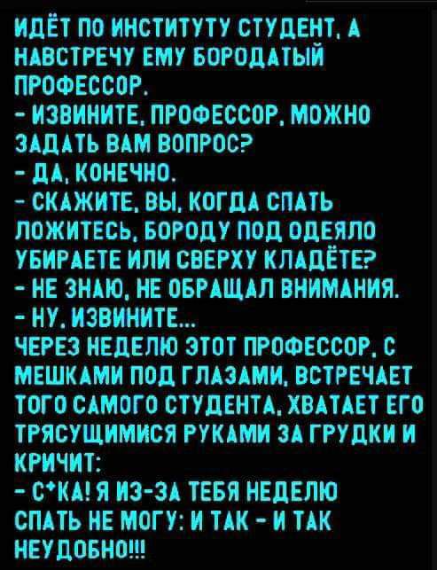 ИДЕТ ПО ИИСТИТУТУ СТУДЕНТ А ИАВСТРЕЧУ ЕМУ БОРОДАТЫИ ПРОФЕССОР ИЗВИИИТЕ ПРОФЕССОР МОЖНО ЗАДАТЬ ВАМ ВОПРОС дА КОНЕЧНО СКАЖИТЕ ВН КОГДА СПАТЬ ПОЖИТЕБЬ БОРОдУ поп ОдЕЯПО УБИРАЕТЕ ИЛИ СВЕРХУ КЛАДЕТЕ НЕ ЗНАЮ ИЕ ОБРАЩАЛ ВНИМАНИЯ НУ ИЗВИНИТЕ ЧЕРЕЗ НЕДЕЛЮ ЗТОТ ПРОФЕССОР О МЕШКАМИ ПОД ГЛАЗАМИ ВСТРЕЧАЕТ ТОГО САМОГО СТУДЕНТА ХВАТАЕТ ЕГО ТРЯСУЩИМИСЯ РУКАМИ ЗА ГРУДКИ И КРИЧИТ СКА Я ИЗ ЗА ТЕБЯ НЕДЕЛЮ СПАТЬ НЕ МО