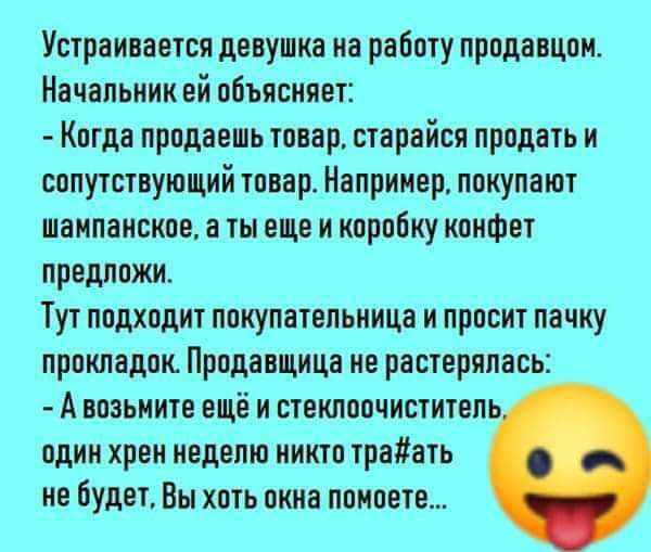 Устраивается девушка на работу продавцом Начальник ей объясняет Когда продаешь товар старайся продать и сопутствующий товар Например покупают ШВИПЗИСКПЕ В И ЕЩЕ И коробку КПИФЕТ ПРЕДППЖИ Тут подходит покупательница и просит пачку прокладок Продавщица не растерялась А возьиите ещё и степшпочиститепь один хрен иедвпю никто трепать не будет Вы хоть окна придете