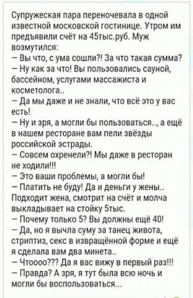 супружеская пара переиочевала в одной известной московской Гостинице Утром им предъявили счёт на 45тысру6 Муж возмутился Вы что с ума сошли за что такая сумма Ну как за что Вы пользовались сауной бассейном услугами массажиста и косметопога_ Да мы даже и не знали что всё этоу вас есть Ну и зря и могли бы пользоваться а ещё в нашем ресторане вам пели звёзды российской эстрады Совсем охренепи Мы даже