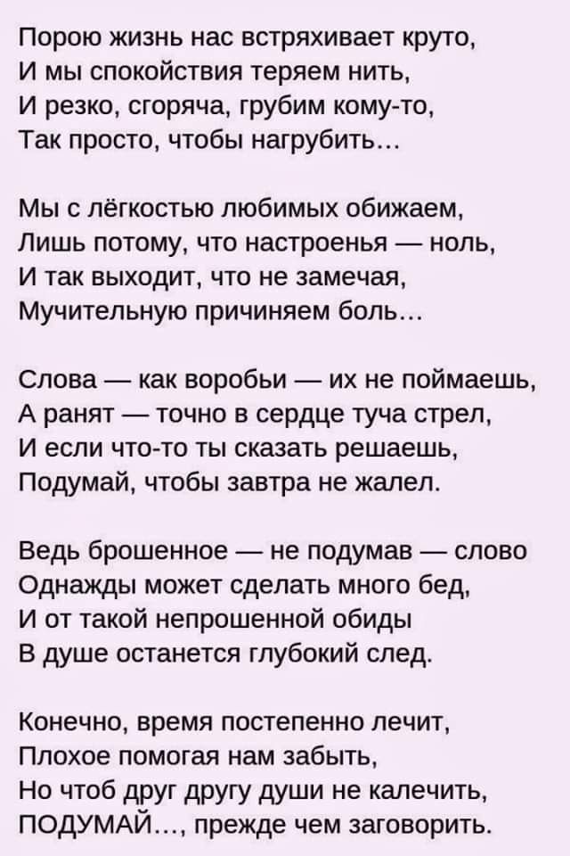 Порою жизнь нас встряхивает круто И мы спокойствия теряем нить и резко сгоряча грубим кому то Так просто чтобы натрубить Мы с лёгкостью любимых обижаем Лишь потому что настроенья ноль И так выходит что не замечая Мучительную причиняем боль Слова как воробьи их не поймаешь А ранят точно в сердце туча стрел и если что то ты сказать решаешь Подумай чтобы завтра не жалел Ведь брошенное не подумав слов