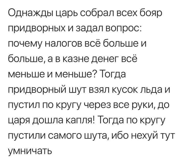 Однажды царь собрал всех бояр придворных и задал вопрос почему налогов всё больше и большее в казне денег всё меньше и меньше Тогда придворный шут взял кусок льда и пустил по кругу через все руки до царя дошла капля Тогда по кругу пустили самого шута ибо нехуй тут умничать