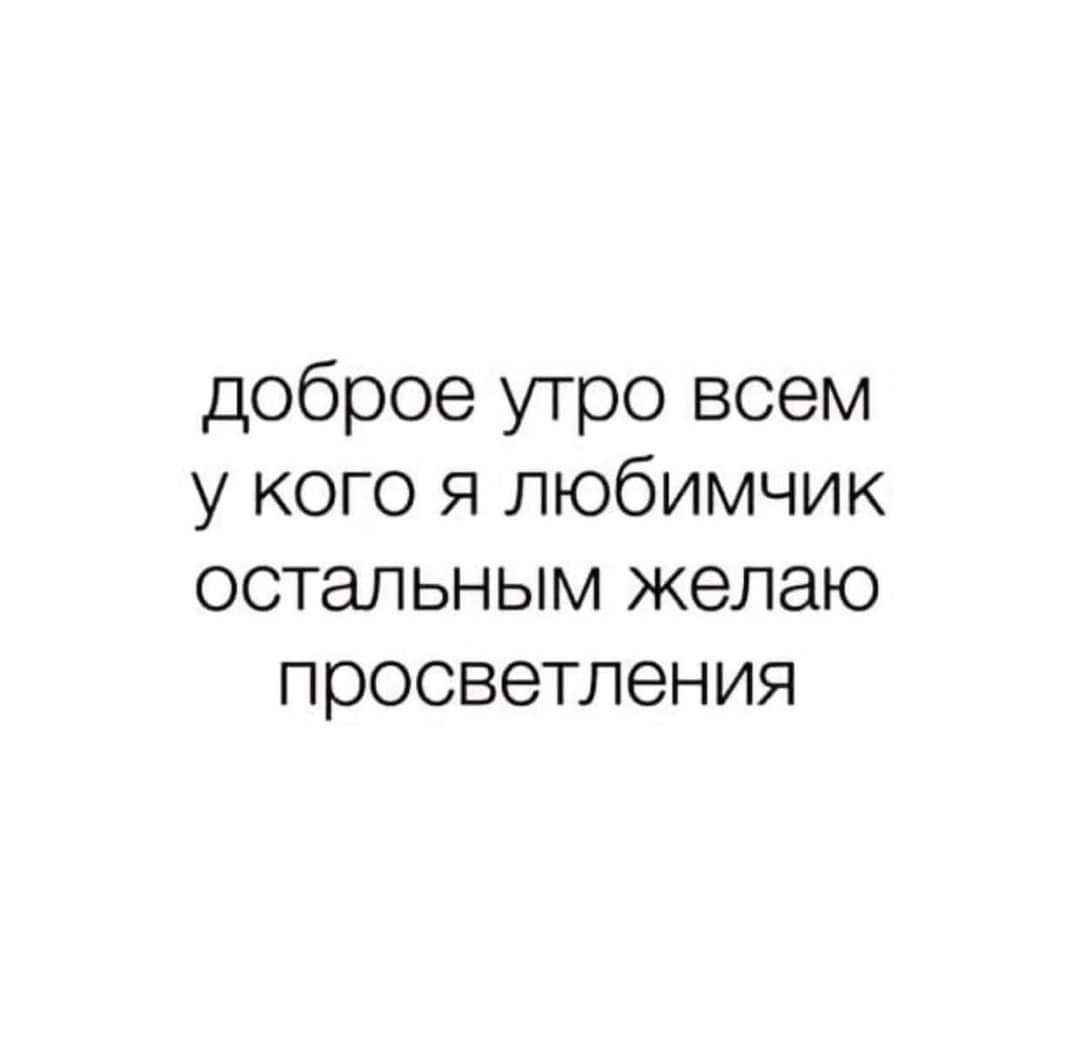 доброе утро всем у кого я любимчик остальным желаю просветления