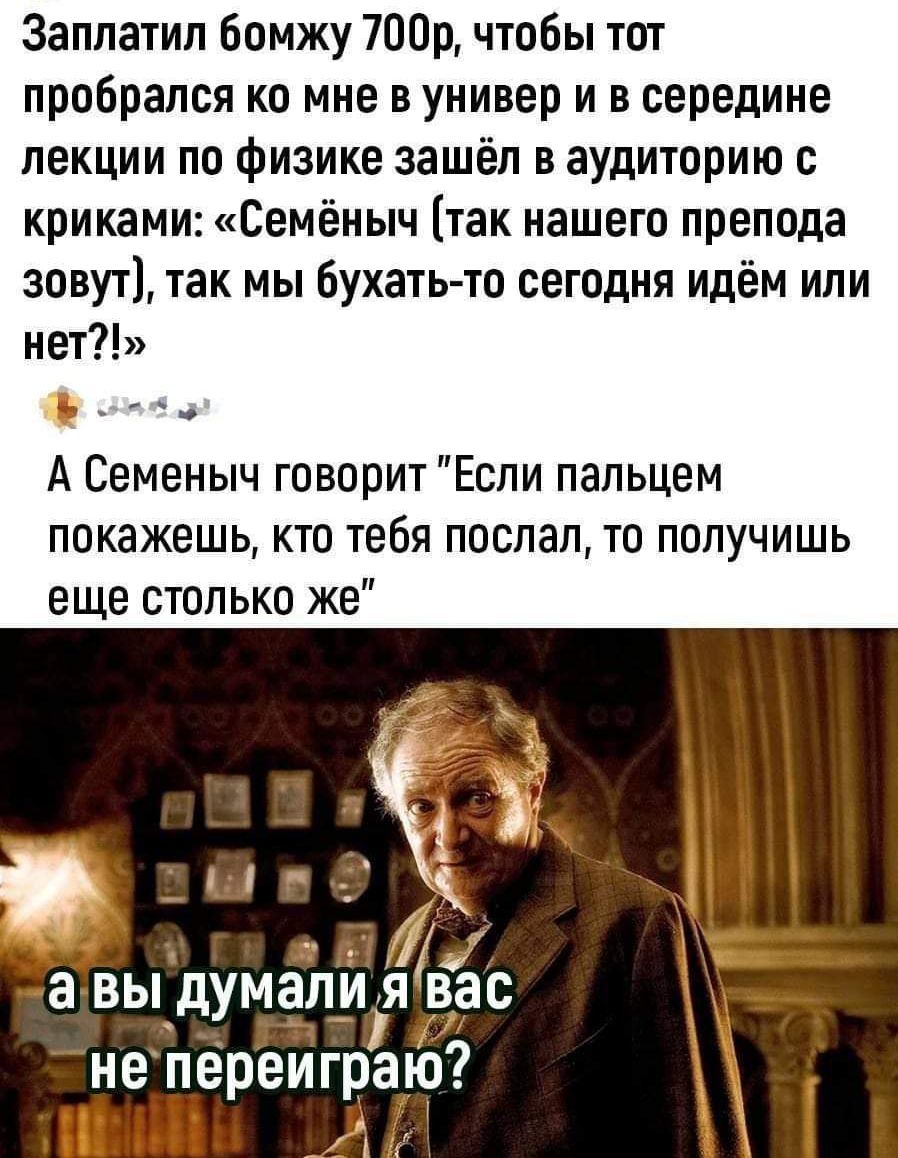 Заплатил бомжу тор чтобы тот пробрался ко мне в универ и в середине лекции по физике зашёл в аудиторию криками Семёныч так нашего препода зовут так мы бухать то сегодня идём или нет А Семеныч говорит Если пальцем покажешь кто тебя поспал то получишь еще столько же а выдумали Я вс не переиграю И