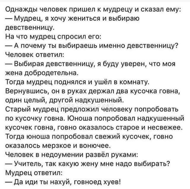 Однажды человек пришел к мудрецу и сказал ему Мудрец я хачу жениться и выбираю девственницу на что мудрец спросил его А почему ты выбираешь именно девсгвенницу человек ответил Выбирая девственницу я буду уверен что моя жена добродетельна Тогда мудрец поднялся и ушёп в комнату Вернувшись он в руках держал два кусочка говна один целый другой надкушенный Старый мудрец предложил человеку попробовать п