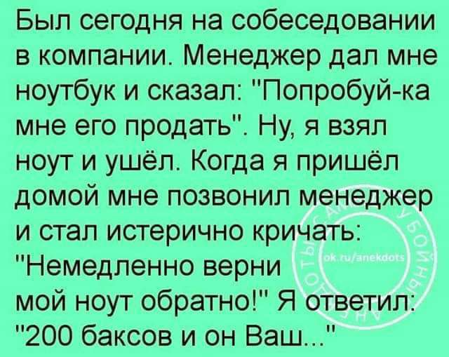 Был сегодня на собеседовании в компании Менеджер дал мне ноутбук и сказал Попробуйка мне его продать Ну я взял ноут и ушёл Когда я пришёл домой мне позвонил менеджер и стал истерично кричать Немедленно верни мой ноут обратно Я ответил 200 баксов и он Ваш