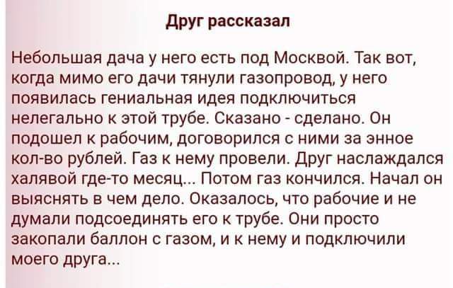 друг рдссклип Небольшая дача у его есть под Москвой Так вот когда мимо его дачи тянули газопровод у него появилась гениальная идея подключиться нелегально этой трубе Сказано _ сделано он подошел к рабочим договорился с ними за энное копро рублей Газ к нему провели друг иаслаждался халявой гдегто месяц Потом газ кончился Начал он выяснять в чем дело оказалось что рабочие и не думали подсоединять ег